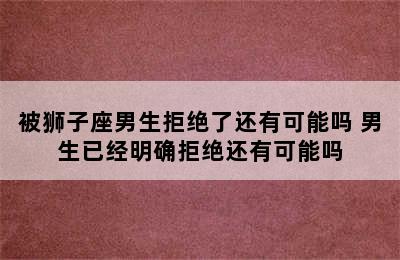 被狮子座男生拒绝了还有可能吗 男生已经明确拒绝还有可能吗